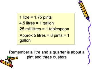 1 litre = 1.75 pints
4.5 litres = 1 gallon
25 millilitres = 1 tablespoon
Remember a litre and a quarter is about a
pint and three quaters
Approx 5 litres = 8 pints = 1
gallon
 