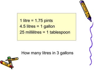 1 litre = 1.75 pints
4.5 litres = 1 gallon
25 millilitres = 1 tablespoon
How many litres in 3 gallons
 