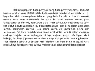 Bak kata pepatah tiada penyakit yang tiada penyembuhnya.. Terdapat
banyak langkah yang efektif boleh dijalankan bagi membendung gejala ini. Ibu
bapa haruslah menampilkan teladan yang baik kepada anak-anak mereka
supaya anak akan mencontohi kelakuan ibu bapa mereka kerana pada
tanggapan anak mereka, perbuatan atau tindak tanduk ibu bapa sentiasa betul
dan patut diikuti. Janganlah ibu bapa berkelakuan baik di hadapan anak-anak
sahaja, sedangkan mereka juga sering mengejek, menghina orang dan
sebagainya. Bak kata pepatah bapa borek, anak rintik, seperti ketam mengajar
anaknya berjalan lurus, sedangkan dirinya berjalan senget. Meskipun sibuk
bekerja, ibu bapa juga seharus sentiasa mengambil perhatian tentang keadaan
anak mereka semasa di sekolah dan memberikan belaian kasih sayang yang
sepenuhnya kepada mereka supaya mereka tidak berasa sunyi dan diabaikan
 