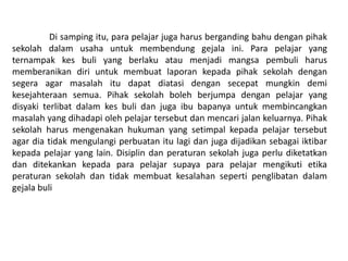 Di samping itu, para pelajar juga harus berganding bahu dengan pihak
sekolah dalam usaha untuk membendung gejala ini. Para pelajar yang
ternampak kes buli yang berlaku atau menjadi mangsa pembuli harus
memberanikan diri untuk membuat laporan kepada pihak sekolah dengan
segera agar masalah itu dapat diatasi dengan secepat mungkin demi
kesejahteraan semua. Pihak sekolah boleh berjumpa dengan pelajar yang
disyaki terlibat dalam kes buli dan juga ibu bapanya untuk membincangkan
masalah yang dihadapi oleh pelajar tersebut dan mencari jalan keluarnya. Pihak
sekolah harus mengenakan hukuman yang setimpal kepada pelajar tersebut
agar dia tidak mengulangi perbuatan itu lagi dan juga dijadikan sebagai iktibar
kepada pelajar yang lain. Disiplin dan peraturan sekolah juga perlu diketatkan
dan ditekankan kepada para pelajar supaya para pelajar mengikuti etika
peraturan sekolah dan tidak membuat kesalahan seperti penglibatan dalam
gejala buli
 