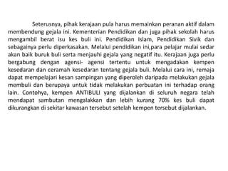 Seterusnya, pihak kerajaan pula harus memainkan peranan aktif dalam
membendung gejala ini. Kementerian Pendidikan dan juga pihak sekolah harus
mengambil berat isu kes buli ini. Pendidikan Islam, Pendidikan Sivik dan
sebagainya perlu diperkasakan. Melalui pendidikan ini,para pelajar mulai sedar
akan baik buruk buli serta menjauhi gejala yang negatif itu. Kerajaan juga perlu
bergabung dengan agensi- agensi tertentu untuk mengadakan kempen
kesedaran dan ceramah kesedaran tentang gejala buli. Melalui cara ini, remaja
dapat mempelajari kesan sampingan yang diperoleh daripada melakukan gejala
membuli dan berupaya untuk tidak melakukan perbuatan ini terhadap orang
lain. Contohya, kempen ANTIBULI yang dijalankan di seluruh negara telah
mendapat sambutan mengalakkan dan lebih kurang 70% kes buli dapat
dikurangkan di sekitar kawasan tersebut setelah kempen tersebut dijalankan.
 