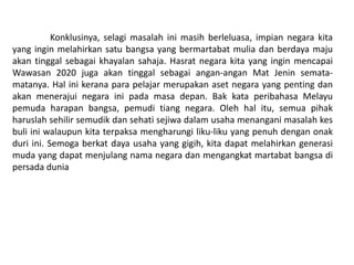 Konklusinya, selagi masalah ini masih berleluasa, impian negara kita
yang ingin melahirkan satu bangsa yang bermartabat mulia dan berdaya maju
akan tinggal sebagai khayalan sahaja. Hasrat negara kita yang ingin mencapai
Wawasan 2020 juga akan tinggal sebagai angan-angan Mat Jenin semata-
matanya. Hal ini kerana para pelajar merupakan aset negara yang penting dan
akan menerajui negara ini pada masa depan. Bak kata peribahasa Melayu
pemuda harapan bangsa, pemudi tiang negara. Oleh hal itu, semua pihak
haruslah sehilir semudik dan sehati sejiwa dalam usaha menangani masalah kes
buli ini walaupun kita terpaksa mengharungi liku-liku yang penuh dengan onak
duri ini. Semoga berkat daya usaha yang gigih, kita dapat melahirkan generasi
muda yang dapat menjulang nama negara dan mengangkat martabat bangsa di
persada dunia
 