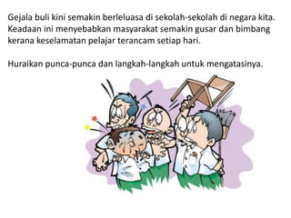 Gejala buli kini semakin berleluasa di sekolah-sekolah di negara kita.
Keadaan ini menyebabkan masyarakat semakin gusar dan bimbang
kerana keselamatan pelajar terancam setiap hari.
Huraikan punca-punca dan langkah-langkah untuk mengatasinya.
 