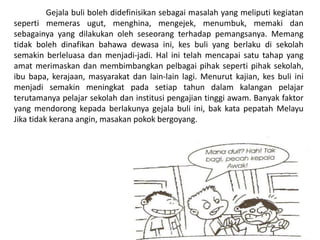 Gejala buli boleh didefinisikan sebagai masalah yang meliputi kegiatan
seperti memeras ugut, menghina, mengejek, menumbuk, memaki dan
sebagainya yang dilakukan oleh seseorang terhadap pemangsanya. Memang
tidak boleh dinafikan bahawa dewasa ini, kes buli yang berlaku di sekolah
semakin berleluasa dan menjadi-jadi. Hal ini telah mencapai satu tahap yang
amat merimaskan dan membimbangkan pelbagai pihak seperti pihak sekolah,
ibu bapa, kerajaan, masyarakat dan lain-lain lagi. Menurut kajian, kes buli ini
menjadi semakin meningkat pada setiap tahun dalam kalangan pelajar
terutamanya pelajar sekolah dan institusi pengajian tinggi awam. Banyak faktor
yang mendorong kepada berlakunya gejala buli ini, bak kata pepatah Melayu
Jika tidak kerana angin, masakan pokok bergoyang.
 