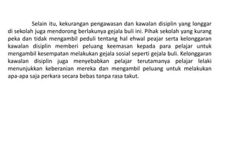 Selain itu, kekurangan pengawasan dan kawalan disiplin yang longgar
di sekolah juga mendorong berlakunya gejala buli ini. Pihak sekolah yang kurang
peka dan tidak mengambil peduli tentang hal ehwal peajar serta kelonggaran
kawalan disiplin memberi peluang keemasan kepada para pelajar untuk
mengambil kesempatan melakukan gejala sosial seperti gejala buli. Kelonggaran
kawalan disiplin juga menyebabkan pelajar terutamanya pelajar lelaki
menunjukkan keberanian mereka dan mengambil peluang untuk melakukan
apa-apa saja perkara secara bebas tanpa rasa takut.
 