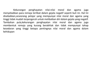 Kekurangan penghayatan nilai-nilai moral dan agama juga
menyebabkan para remaja terlibat dalam gejala negatif seperti buli ini. Hal Ini
disebabkan,seseorang pelajar yang mempunyai nilai moral dan agama yang
tinggi tidak mudah terpengaruh untuk melibatkan diri dalam gejala yang negatif.
Tambahan pula,kekurangan penghayatan nilai moral dan agama juga
membentuk remaja yang kurang berakhlak dan tidak mempunyai tahap
kesedaran yang tinggi betapa pentingnya nilai moral dan agama dalam
kehidupan
 