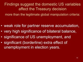 11
Findings suggest the domestic US variables
affect the Treasury decision
more than the legitimate global manipulation criteria:
• weak role for partner reserve accumulation,
• very high significance of bilateral balance,
• significance of US unemployment, and
• significant (borderline) extra effect of
unemployment in election years.
 
