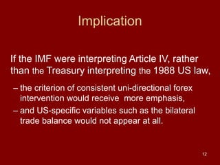 12
Implication
If the IMF were interpreting Article IV, rather
than the Treasury interpreting the 1988 US law,
– the criterion of consistent uni-directional forex
intervention would receive more emphasis,
– and US-specific variables such as the bilateral
trade balance would not appear at all.
 