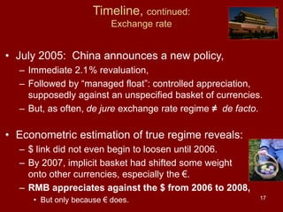 17
Timeline, continued:
Exchange rate
• July 2005: China announces a new policy,
– Immediate 2.1% revaluation,
– Followed by “managed float”: controlled appreciation,
supposedly against an unspecified basket of currencies.
– But, as often, de jure exchange rate regime ≠ de facto.
• Econometric estimation of true regime reveals:
– $ link did not even begin to loosen until 2006.
– By 2007, implicit basket had shifted some weight
onto other currencies, especially the €.
– RMB appreciates against the $ from 2006 to 2008,
• But only because € does.
 
