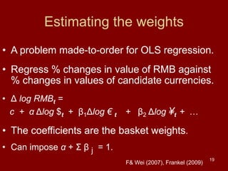 19
Estimating the weights
• A problem made-to-order for OLS regression.
• Regress % changes in value of RMB against
% changes in values of candidate currencies.
• Δ log RMBt =
c + α Δlog $t + β1Δlog € t + β2 Δlog ¥t + …
• The coefficients are the basket weights.
• Can impose α + Σ β j = 1.
F& Wei (2007), Frankel (2009)
 