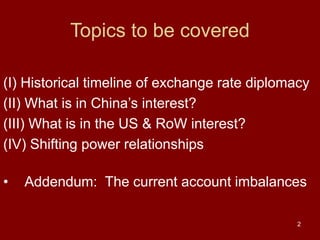 2
Topics to be covered
(I) Historical timeline of exchange rate diplomacy
(II) What is in China’s interest?
(III) What is in the US & RoW interest?
(IV) Shifting power relationships
• Addendum: The current account imbalances
 