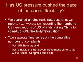 20
Has US pressure pushed the pace
of increased flexibility?
• We searched an electronic database of news
reports (FACTIVA/NewsPlus) , recording the number of
US news reports of US officials asking China to
speed up RMB flexibility/revaluation.
• Two separate time series on the cumulative
numbers of complaints
– from US Treasury and
– from officials of other government agencies (e.g. the
White House, Congress and Fed)
 