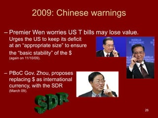 26
2009: Chinese warnings
– Premier Wen worries US T bills may lose value.
Urges the US to keep its deficit
at an “appropriate size” to ensure
the “basic stability” of the $
(again on 11/10/09).
– PBoC Gov. Zhou, proposes
replacing $ as international
currency, with the SDR
(March 09).
 