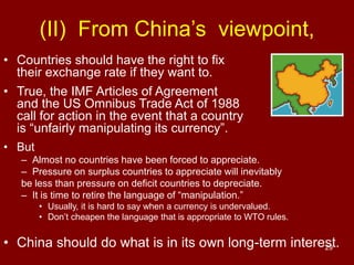 29
• Countries should have the right to fix
their exchange rate if they want to.
• True, the IMF Articles of Agreement
and the US Omnibus Trade Act of 1988
call for action in the event that a country
is “unfairly manipulating its currency”.
• But
– Almost no countries have been forced to appreciate.
– Pressure on surplus countries to appreciate will inevitably
be less than pressure on deficit countries to depreciate.
– It is time to retire the language of “manipulation.”
• Usually, it is hard to say when a currency is undervalued.
• Don’t cheapen the language that is appropriate to WTO rules.
• China should do what is in its own long-term interest.
(II) From China’s viewpoint,
 