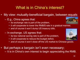 30
• My view: mutually-beneficial bargain, between equals
– E.g., China agrees that:
• its exchange rate is part of the problem,
• it will cooperate to lower the RMB/$ rate in a gradual manner,
• and of course it won’t dump US treasury bills.
– In exchange, US agrees that:
• its low national saving rate is part of the problem,
• it will cooperate to reduce the budget deficit,
• and of course it won’t close off the US market to Chinese goods.
• But perhaps a bargain isn’t even necessary;
– It is in China’s own interest to begin appreciating the RMB.
What is in China’s interest?
 