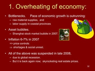32
1. Overheating of economy:
• Bottlenecks. Pace of economic growth is outrunning:
– raw material supplies, and
– labor supply in coastal provinces
• Asset bubbles.
– Shanghai stock market bubble in 2007.
• Inflation 6-7% in 2007
=> price controls
 shortages & social unrest.
• All of the above was suspended in late 2008,
– due to global recession.
– But it is back again now; skyrocketing real estate prices.
 