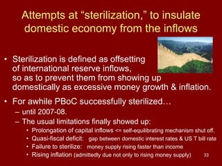 33
Attempts at “sterilization,” to insulate
domestic economy from the inflows
• Sterilization is defined as offsetting
of international reserve inflows,
so as to prevent them from showing up
domestically as excessive money growth & inflation.
• For awhile PBoC successfully sterilized…
– until 2007-08.
– The usual limitations finally showed up:
• Prolongation of capital inflows <= self-equilibrating mechanism shut off.
• Quasi-fiscal deficit: gap between domestic interest rates & US T bill rate
• Failure to sterilize: money supply rising faster than income
• Rising inflation (admittedly due not only to rising money supply)
 