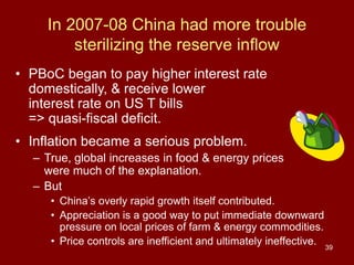 39
In 2007-08 China had more trouble
sterilizing the reserve inflow
• PBoC began to pay higher interest rate
domestically, & receive lower
interest rate on US T bills
=> quasi-fiscal deficit.
• Inflation became a serious problem.
– True, global increases in food & energy prices
were much of the explanation.
– But
• China’s overly rapid growth itself contributed.
• Appreciation is a good way to put immediate downward
pressure on local prices of farm & energy commodities.
• Price controls are inefficient and ultimately ineffective.
 