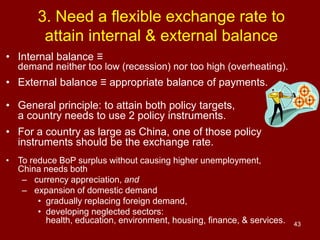 43
3. Need a flexible exchange rate to
attain internal & external balance
• Internal balance ≡
demand neither too low (recession) nor too high (overheating).
• External balance ≡ appropriate balance of payments.
• General principle: to attain both policy targets,
a country needs to use 2 policy instruments.
• For a country as large as China, one of those policy
instruments should be the exchange rate.
• To reduce BoP surplus without causing higher unemployment,
China needs both
– currency appreciation, and
– expansion of domestic demand
• gradually replacing foreign demand,
• developing neglected sectors:
health, education, environment, housing, finance, & services.
 