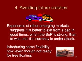 44
4. Avoiding future crashes
Experience of other emerging markets
suggests it is better to exit from a peg in
good times, when the BoP is strong, than
to wait until the currency is under attack.
Introducing some flexibility
now, even though not ready
for free floating.
 