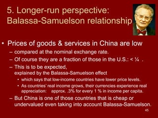 45
5. Longer-run perspective:
Balassa-Samuelson relationship
• Prices of goods & services in China are low
– compared at the nominal exchange rate.
– Of course they are a fraction of those in the U.S.: < ¼ .
– This is to be expected,
explained by the Balassa-Samuelson effect
• which says that low-income countries have lower price levels.
• As countries’ real income grows, their currencies experience real
appreciation: approx. .3% for every 1 % in income per capita.
– But China is one of those countries that is cheap or
undervalued even taking into account Balassa-Samuelson.
 