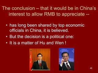 48
The conclusion – that it would be in China’s
interest to allow RMB to appreciate --
• has long been shared by top economic
officials in China, it is believed.
• But the decision is a political one:
• It is a matter of Hu and Wen !
 