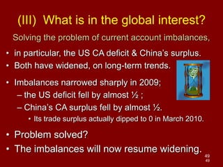 49
49
Solving the problem of current account imbalances,
• in particular, the US CA deficit & China’s surplus.
• Both have widened, on long-term trends.
• Imbalances narrowed sharply in 2009;
– the US deficit fell by almost ½ ;
– China’s CA surplus fell by almost ½.
• Its trade surplus actually dipped to 0 in March 2010.
• Problem solved?
• The imbalances will now resume widening.
(III) What is in the global interest?
 