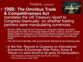 5
Timeline, continued
• 1988: The Omnibus Trade
& Competitiveness Act
mandates the US Treasury report to
Congress biannually on whether trading
partners were manipulating currencies.
– Section 3004 requires the Treasury to “consider whether countries
manipulate the rate of exchange between their currency and the United
States dollar for purposes of preventing effective balance of payments
adjustments or gaining unfair competitive advantage in international
trade.''
– The US must hold talks with governments deemed to be breaking rules.
– In the first Reports to Congress on International
Economics & Exchange Rate Policy, Korea &
Taiwan PoC were found to be guilty of manipulation,
• while Singapore & Hong Kong SAR “got off with a warning.”
• China was named in early 1990s.
 