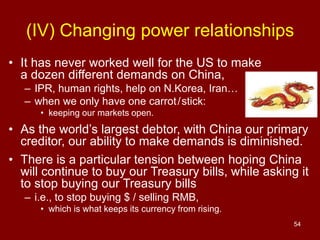 54
(IV) Changing power relationships
• It has never worked well for the US to make
a dozen different demands on China,
– IPR, human rights, help on N.Korea, Iran…
– when we only have one carrot/stick:
• keeping our markets open.
• As the world’s largest debtor, with China our primary
creditor, our ability to make demands is diminished.
• There is a particular tension between hoping China
will continue to buy our Treasury bills, while asking it
to stop buying our Treasury bills
– i.e., to stop buying $ / selling RMB,
• which is what keeps its currency from rising.
 