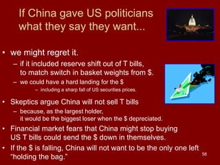 58
If China gave US politicians
what they say they want...
• we might regret it.
– if it included reserve shift out of T bills,
to match switch in basket weights from $.
– we could have a hard landing for the $
– including a sharp fall of US securities prices.
• Skeptics argue China will not sell T bills
– because, as the largest holder,
it would be the biggest loser when the $ depreciated.
• Financial market fears that China might stop buying
US T bills could send the $ down in themselves.
• If the $ is falling, China will not want to be the only one left
“holding the bag.”
 