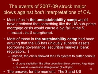 68
The events of 2007-09 struck major
blows against both interpretations of CA.
• Most of us in the unsustainability camp would
have predicted that something like the US sub-prime
mortgage crisis would cause a big fall in the $.
– Instead , the $ strengthened.
• Most of those in the sustainability camp had been
arguing that the US has uniquely superior assets
(corporate governance, securities markets, bank
regulation…)
– Instead, the crisis showed the US system to suffer serious
flaws
• of crony capitalism like other countries (Simon Johnson, Ragu Rajan)
• or – worse – excessive deregulation (Joe Stiglitz)
• The answer, for the moment: The $ and US
 