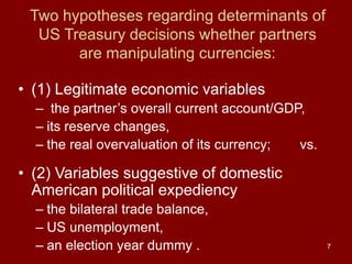 7
Two hypotheses regarding determinants of
US Treasury decisions whether partners
are manipulating currencies:
• (1) Legitimate economic variables
– the partner’s overall current account/GDP,
– its reserve changes,
– the real overvaluation of its currency; vs.
• (2) Variables suggestive of domestic
American political expediency
– the bilateral trade balance,
– US unemployment,
– an election year dummy .
 