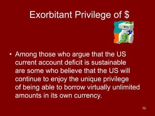 70
Exorbitant Privilege of $
• Among those who argue that the US
current account deficit is sustainable
are some who believe that the US will
continue to enjoy the unique privilege
of being able to borrow virtually unlimited
amounts in its own currency.
 