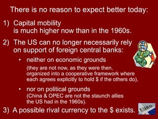 73
There is no reason to expect better today:
1) Capital mobility
is much higher now than in the 1960s.
2) The US can no longer necessarily rely
on support of foreign central banks:
• neither on economic grounds
(they are not now, as they were then,
organized into a cooperative framework where
each agrees explicitly to hold $ if the others do),
• nor on political grounds
(China & OPEC are not the staunch allies
the US had in the 1960s).
3) A possible rival currency to the $ exists.
 