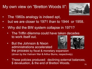 74
My own view on “Bretton Woods II”:
• The 1960s analogy is indeed apt,
• but we are closer to 1971 than to 1944 or 1958.
• Why did the BW system collapse in 1971?
• The Triffin dilemma could have taken decades
to work itself out.
• But the Johnson & Nixon
administrations accelerated
the process by fiscal & monetary expansion
(driven by the Vietnam War & Arthur Burns, respectively).
• These policies produced: declining external balances,
$ devaluation, & the end of Bretton Woods.
 
