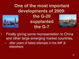 79
One of the most important
developments of 2009:
the G-20
supplanted
the G-7
• Finally giving some representation to China
and other large emerging market countries,
– after years of failed attempts in the IMF &
elsewhere
 