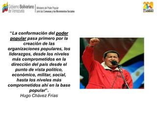 “La conformación del poder
popular pasa primero por la
creación de las
organizaciones populares, los
liderazgos, desde los niveles
más comprometidos en la
dirección del país desde el
punto de vista político,
económico, militar, social,
hasta los niveles más
comprometidos ahí en la base
popular”.
Hugo Chávez Frías
 