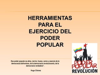 HERRAMIENTAS
PARA EL
EJERCICIO DEL
PODER
POPULAR
Ese poder popular es alma, nervio, hueso, carne y esencia de la
democracia bolivariana, de la democracia revolucionaria, de la
democracia verdadera”.
Hugo Chávez
 