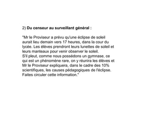 2) Du censeur au surveillant général :
"Mr le Proviseur a prévu qu'une éclipse de soleil
aurait lieu demain vers 17 heures, dans la cour du
lycée. Les élèves prendront leurs lunettes de soleil et
leurs manteaux pour venir observer le soleil.
S'il pleut, comme nous possédons un gymnase, ce
qui est un phénomène rare, on y réunira les élèves et
Mr le Proviseur expliquera, dans le cadre des 10%
scientifiques, les causes pédagogiques de l'éclipse.
Faites circuler cette information."
 