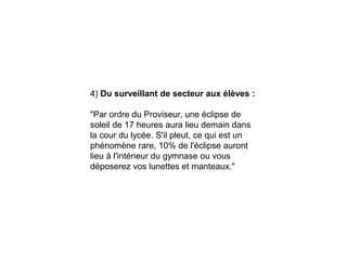 4) Du surveillant de secteur aux élèves :
"Par ordre du Proviseur, une éclipse de
soleil de 17 heures aura lieu demain dans
la cour du lycée. S'il pleut, ce qui est un
phénomène rare, 10% de l'éclipse auront
lieu à l'intérieur du gymnase ou vous
déposerez vos lunettes et manteaux."
 