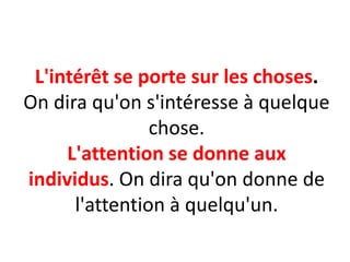 L'intérêt se porte sur les choses.
On dira qu'on s'intéresse à quelque
chose.
L'attention se donne aux
individus. On dira qu'on donne de
l'attention à quelqu'un.
 