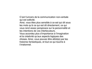 C’est l'univers de la communication non-verbale
qui est sollicité.
Ainsi, vous êtes plus sensible à ce est qui dit sous
les mots qu’à ce qui est dit directement, ce qui
vous rend assez perspicace sur la personnalité et
les intentions de vos interlocuteurs.
Vous accordez plus d’importance à l’imagination
et la créativité qu’aux aspects logiques des
choses. Ainsi, vous pouvez être attiré(e) par les
histoires fantastiques, et tout ce qui touche à
l’irrationnel.
 