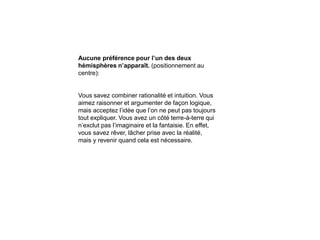 Aucune préférence pour l’un des deux
hémisphères n’apparaît. (positionnement au
centre):
Vous savez combiner rationalité et intuition. Vous
aimez raisonner et argumenter de façon logique,
mais acceptez l’idée que l’on ne peut pas toujours
tout expliquer. Vous avez un côté terre-à-terre qui
n’exclut pas l’imaginaire et la fantaisie. En effet,
vous savez rêver, lâcher prise avec la réalité,
mais y revenir quand cela est nécessaire.
 