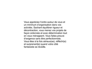 Vous appréciez l’ordre autour de vous et
un minimum d’organisation dans vos
activités. Sachant équilibrer rigueur et
décontraction, vous menez vos projets de
façon ordonnée et avec détermination tout
en vous ménageant. Vous faites preuve
d’exigence sans être perfectionniste.
Vous êtes à la fois sérieux(se), réfléchi(e)
et surprenant(e) quand votre côté
fantaisiste se réveille.
 