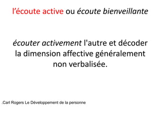 l’écoute active ou écoute bienveillante
écouter activement l'autre et décoder
la dimension affective généralement
non verbalisée.
.Carl Rogers Le Développement de la personne
 