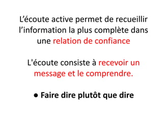 L’écoute active permet de recueillir
l’information la plus complète dans
une relation de confiance
L'écoute consiste à recevoir un
message et le comprendre.
● Faire dire plutôt que dire
 
