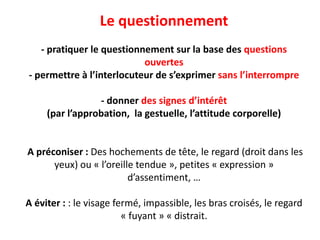 Le questionnement
- pratiquer le questionnement sur la base des questions
ouvertes
- permettre à l’interlocuteur de s’exprimer sans l’interrompre
- donner des signes d’intérêt
(par l’approbation, la gestuelle, l’attitude corporelle)
A préconiser : Des hochements de tête, le regard (droit dans les
yeux) ou « l’oreille tendue », petites « expression »
d’assentiment, …
A éviter : : le visage fermé, impassible, les bras croisés, le regard
« fuyant » « distrait.
 