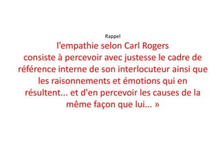 Rappel
l’empathie selon Carl Rogers
consiste à percevoir avec justesse le cadre de
référence interne de son interlocuteur ainsi que
les raisonnements et émotions qui en
résultent... et d'en percevoir les causes de la
même façon que lui... »
 