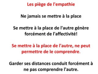 Les piège de l'empathie
Ne jamais se mettre à la place
Se mettre à la place de l'autre génère
forcément de l'affectivité!
Se mettre à la place de l'autre, ne peut
permettre de le comprendre.
Garder ses distances conduit forcément à
ne pas comprendre l'autre.
 