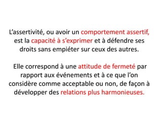 L’assertivité, ou avoir un comportement assertif,
est la capacité à s’exprimer et à défendre ses
droits sans empiéter sur ceux des autres.
Elle correspond à une attitude de fermeté par
rapport aux événements et à ce que l’on
considère comme acceptable ou non, de façon à
développer des relations plus harmonieuses.
 